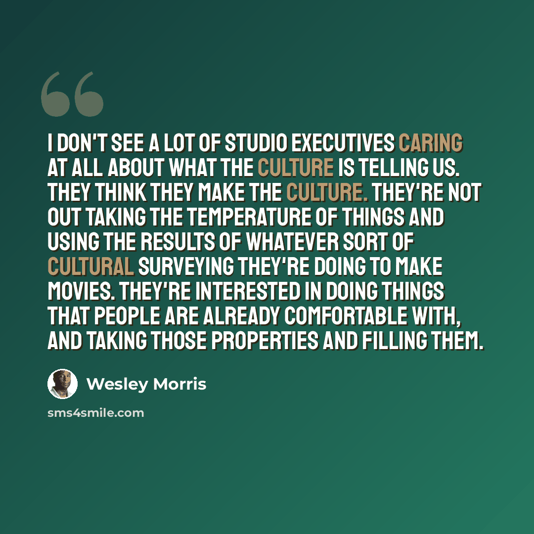 “I don't see a lot of studio executives caring at all about what the culture is telling us. They think they make the culture. They're not out taking the temperature of things and using the results of whatever sort of cultural surveying they're doing to make movies. They're interested in doing…” quote by Wesley Morris