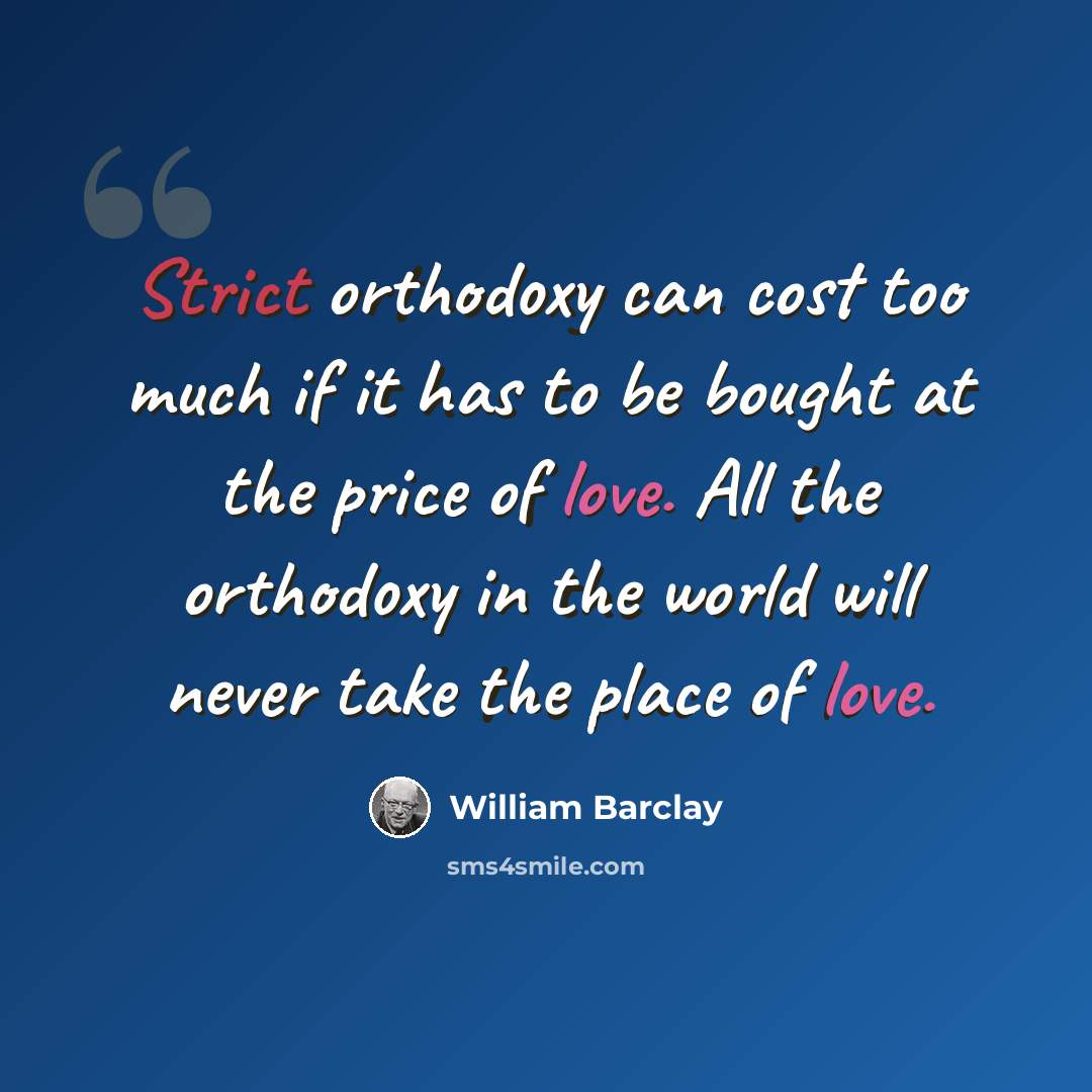 “Strict orthodoxy can cost too much if it has to be bought at the price of love. All the orthodoxy in the world will never take the place of love.” quote by William Barclay