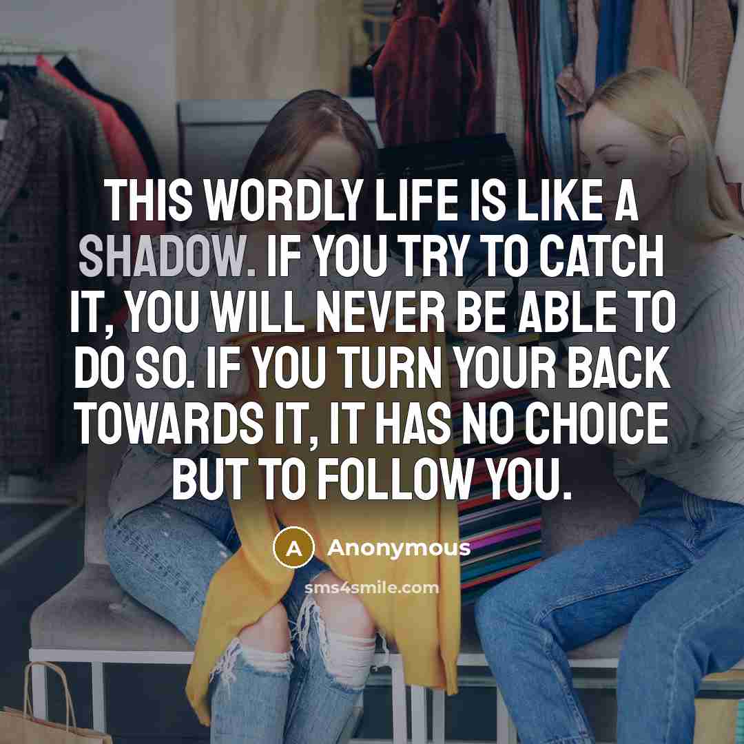 “This wordly life is like a shadow. If you try to catch it, you will never be able to do so. If you turn your back towards it, it has no choice but to follow you.” quote by Anonymous