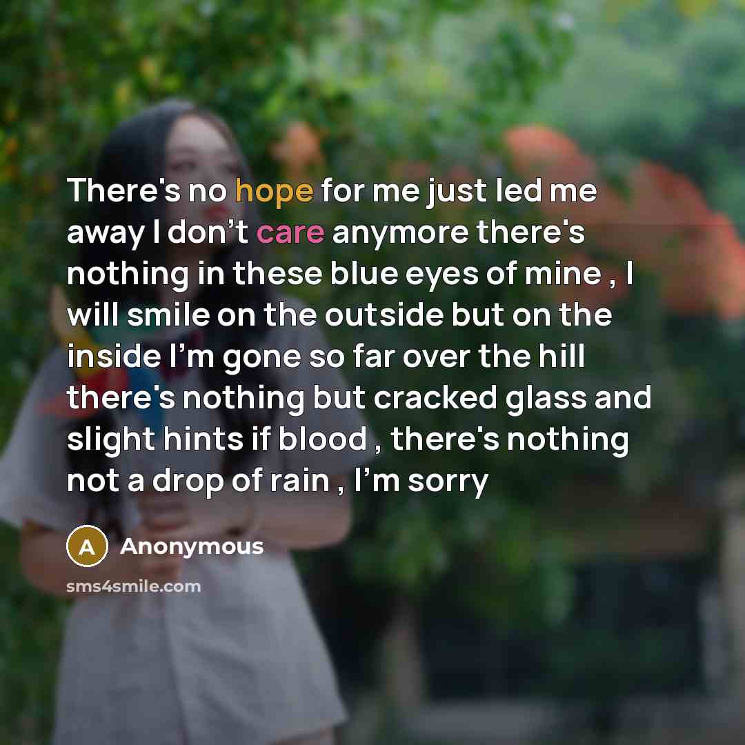 “There's no hope for me just led me away I don't care anymore there's nothing in these blue eyes of mine , I will smile on the outside but on the inside I'm gone so far over the hill there's nothing but cracked glass and slight hints if blood , there's nothing not a drop of rain , I'm sorry” quote by Anonymous
