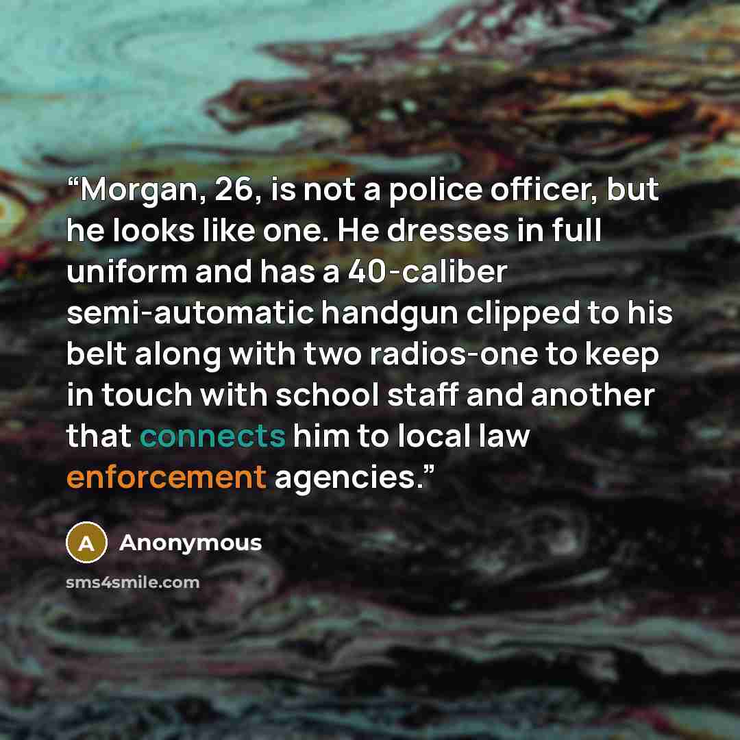 “Morgan, 26, is not a police officer, but he looks like one. He dresses in full uniform and has a 40-caliber semi-automatic handgun clipped to his belt along with two radios-one to keep in touch with school staff and another that connects him to local law enforcement agencies.” quote by Anonymous