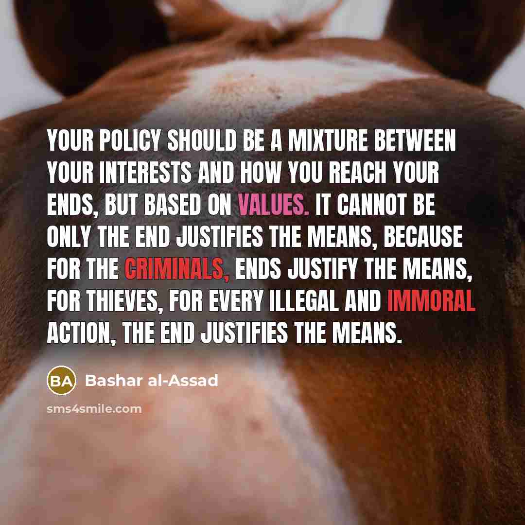 “Your policy should be a mixture between your interests and how you reach your ends, but based on values. It cannot be only the end justifies the means, because for the criminals, ends justify the means, for thieves, for every illegal and immoral action, the end justifies the means.” quote by Bashar al-Assad