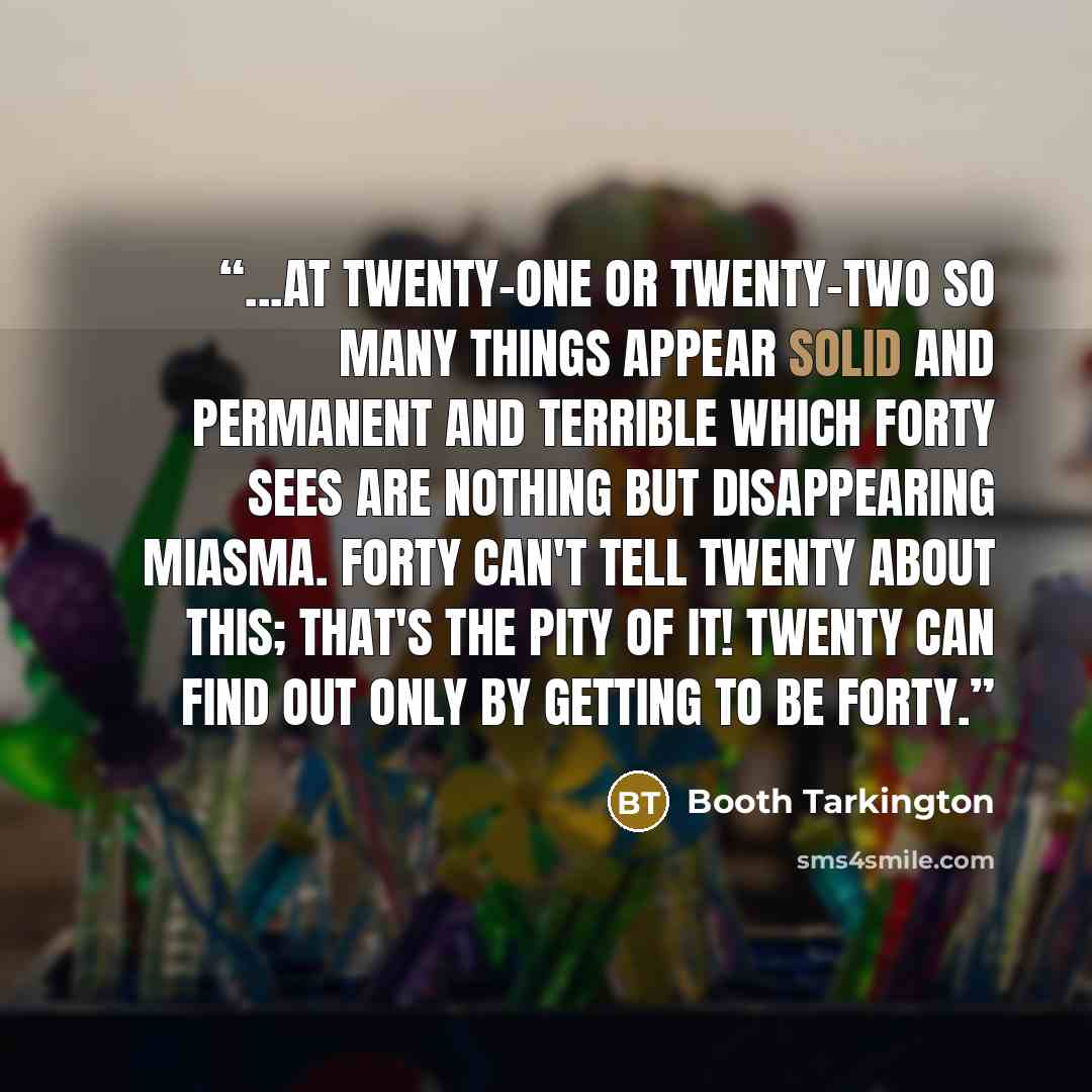 “...at twenty-one or twenty-two so many things appear solid and permanent and terrible which forty sees are nothing but disappearing miasma. Forty can't tell twenty about this; that's the pity of it! Twenty can find out only by getting to be forty.” quote by Booth Tarkington