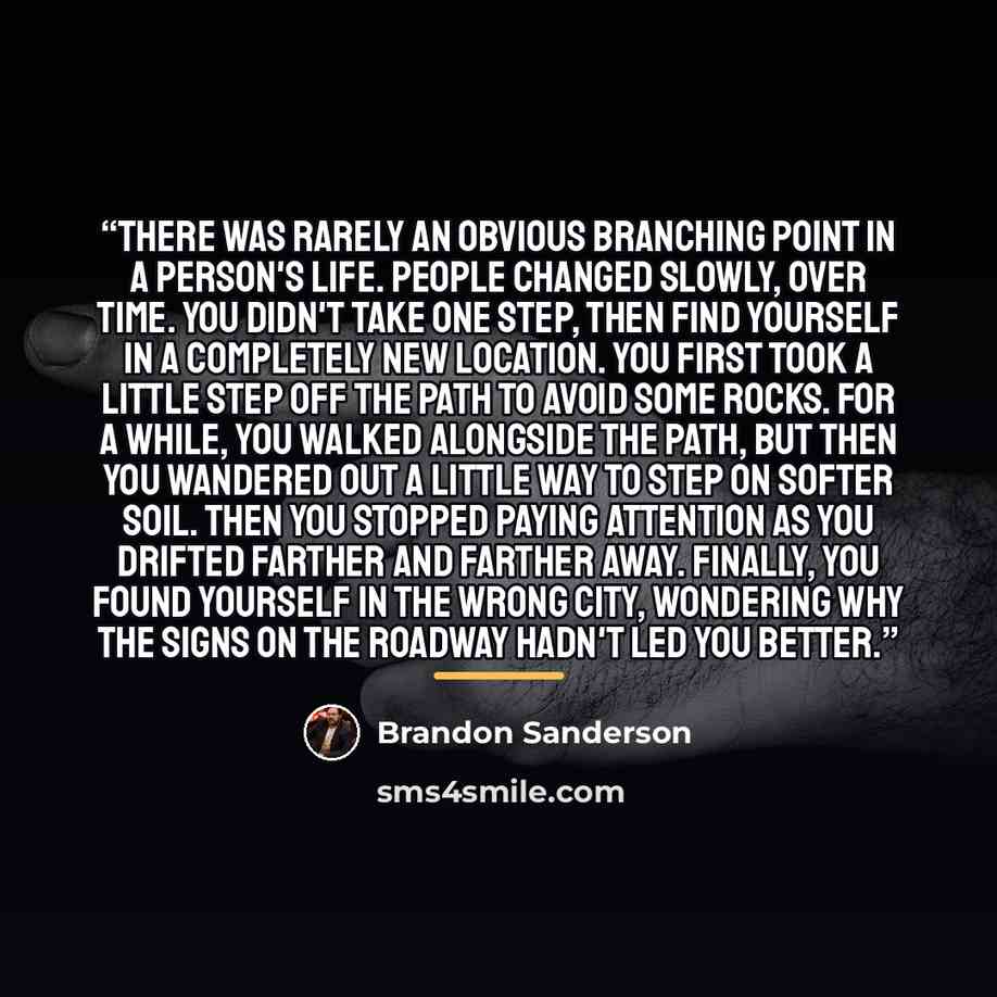 “There was rarely an obvious branching point in a person's life. People changed slowly, over time. You didn't take one step, then find yourself in a completely new location. You first took a little step off the path to avoid some rocks. For a while, you walked alongside the path, but then you…” quote by Brandon Sanderson