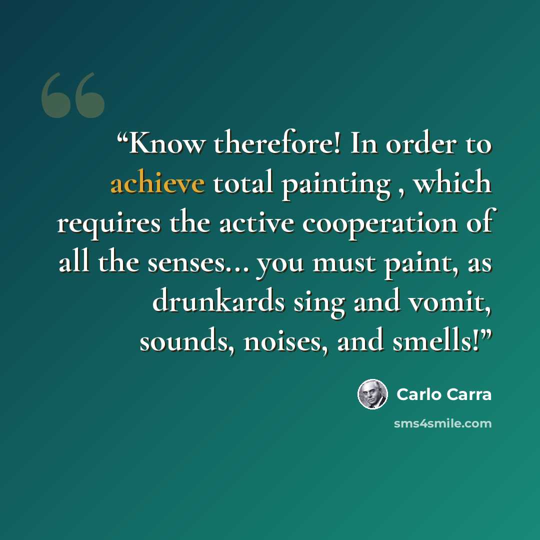 “Know therefore! In order to achieve total painting , which requires the active cooperation of all the senses... you must paint, as drunkards sing and vomit, sounds, noises, and smells!” quote by Carlo Carra