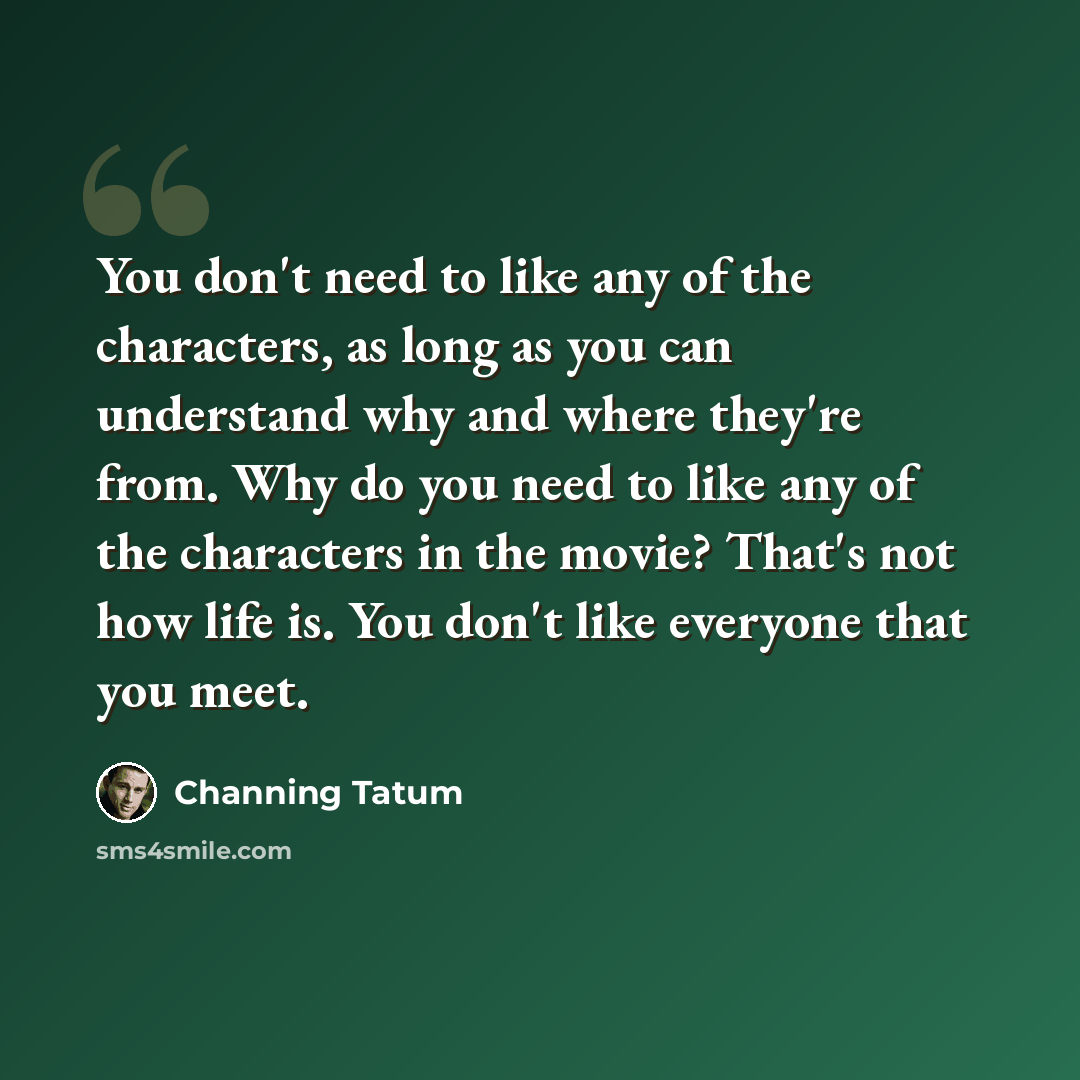 “You don't need to like any of the characters, as long as you can understand why and where they're from. Why do you need to like any of the characters in the movie? That's not how life is. You don't like everyone that you meet.” quote by Channing Tatum