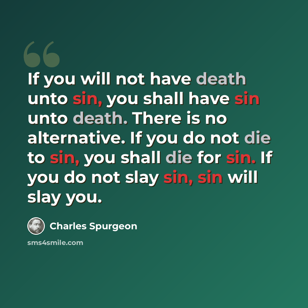“If you will not have death unto sin, you shall have sin unto death. There is no alternative. If you do not die to sin, you shall die for sin. If you do not slay sin, sin will slay you.” quote by Charles Spurgeon