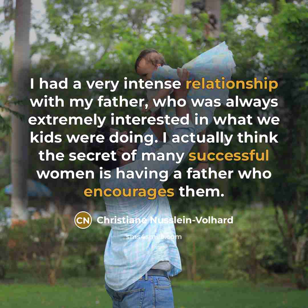 “I had a very intense relationship with my father, who was always extremely interested in what we kids were doing. I actually think the secret of many successful women is having a father who encourages them.” quote by Christiane Nusslein-Volhard