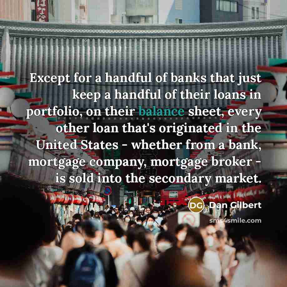 “Except for a handful of banks that just keep a handful of their loans in portfolio, on their balance sheet, every other loan that's originated in the United States - whether from a bank, mortgage company, mortgage broker - is sold into the secondary market.” quote by Dan Gilbert