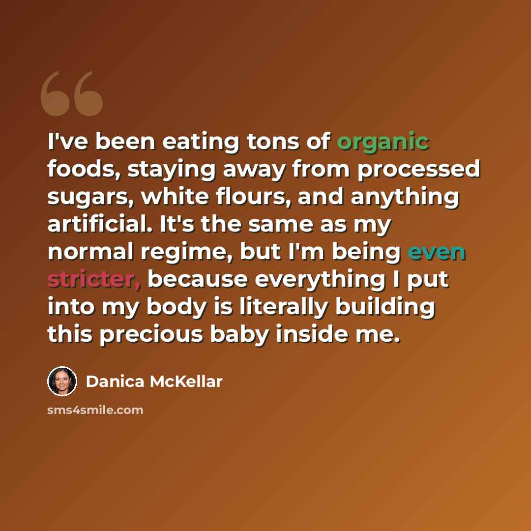 “I've been eating tons of organic foods, staying away from processed sugars, white flours, and anything artificial. It's the same as my normal regime, but I'm being even stricter, because everything I put into my body is literally building this precious baby inside me.” quote by Danica McKellar