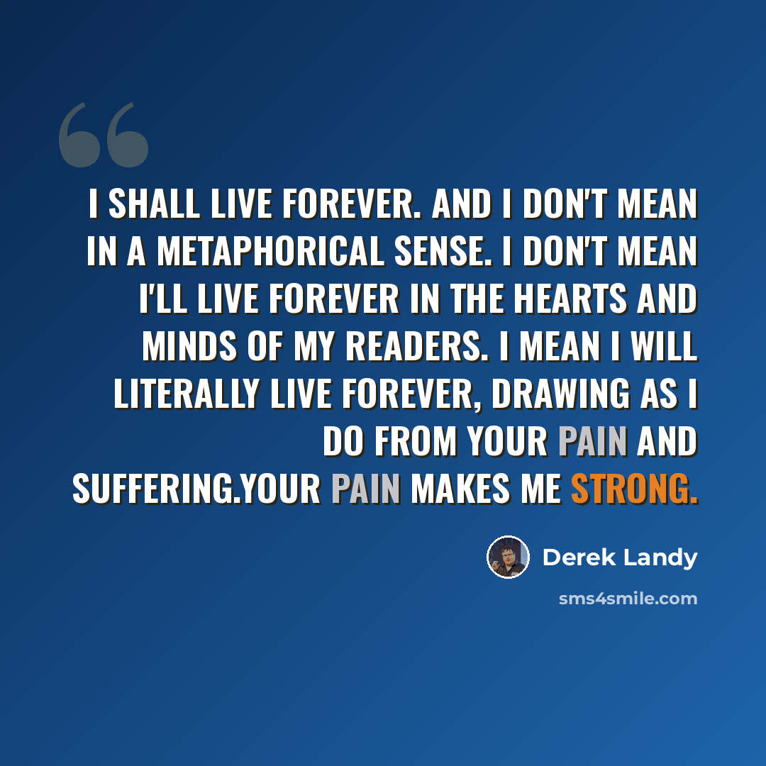 “I shall live forever. And I don't mean in a metaphorical sense. I don't mean I'll live forever in the hearts and minds of my readers. I mean I will literally live forever, drawing as I do from your pain and suffering.Your pain makes me strong.” quote by Derek Landy