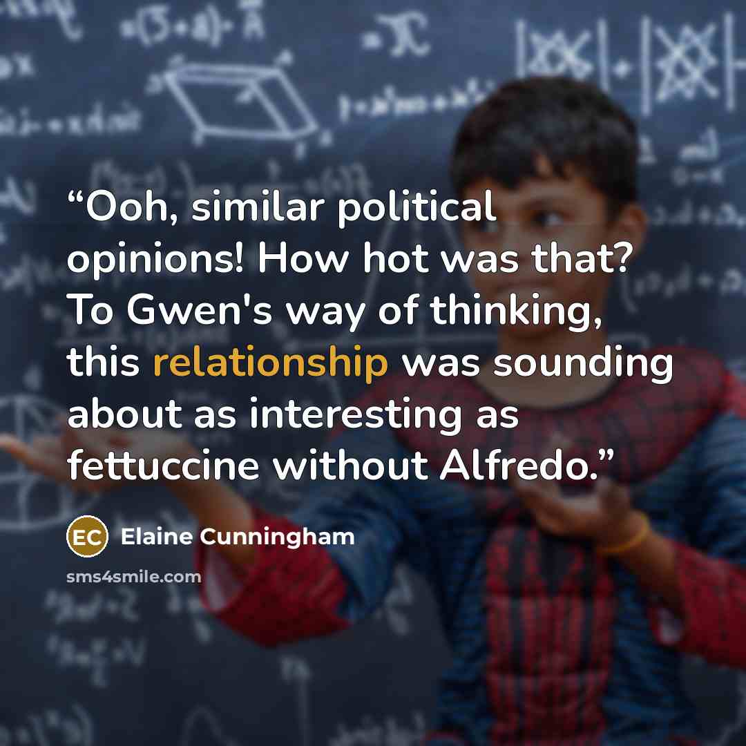 “Ooh, similar political opinions! How hot was that? To Gwen's way of thinking, this relationship was sounding about as interesting as fettuccine without Alfredo.” quote by Elaine Cunningham