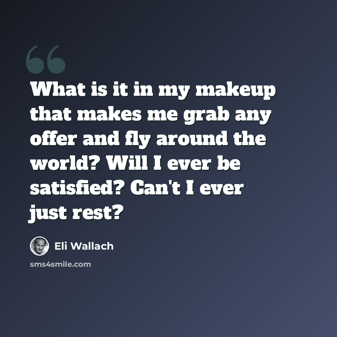 “What is it in my makeup that makes me grab any offer and fly around the world? Will I ever be satisfied? Can't I ever just rest?” quote by Eli Wallach