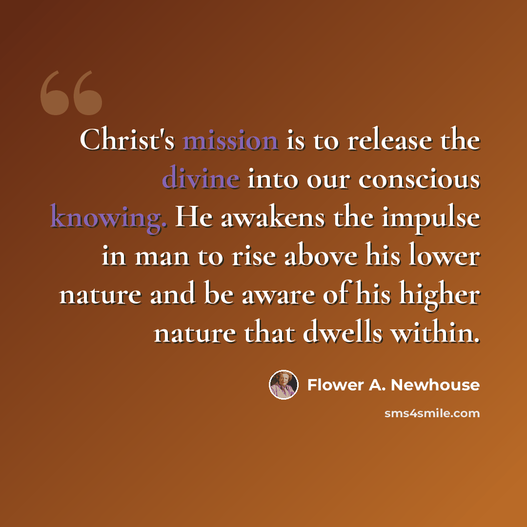 “Christ's mission is to release the divine into our conscious knowing. He awakens the impulse in man to rise above his lower nature and be aware of his higher nature that dwells within.” quote by Flower A. Newhouse