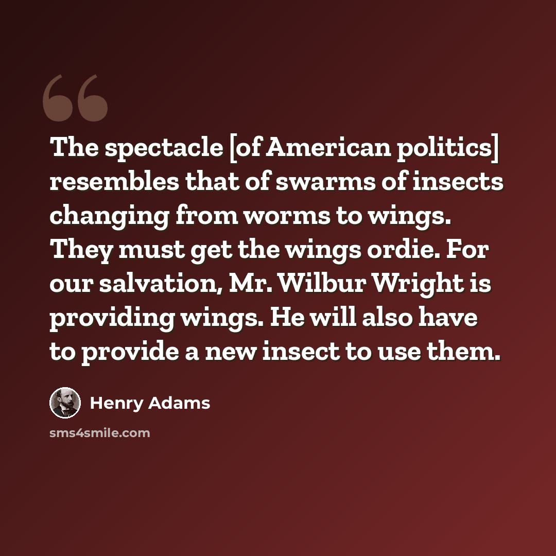 “The spectacle [of American politics] resembles that of swarms of insects changing from worms to wings. They must get the wings ordie. For our salvation, Mr. Wilbur Wright is providing wings. He will also have to provide a new insect to use them.” quote by Henry Adams