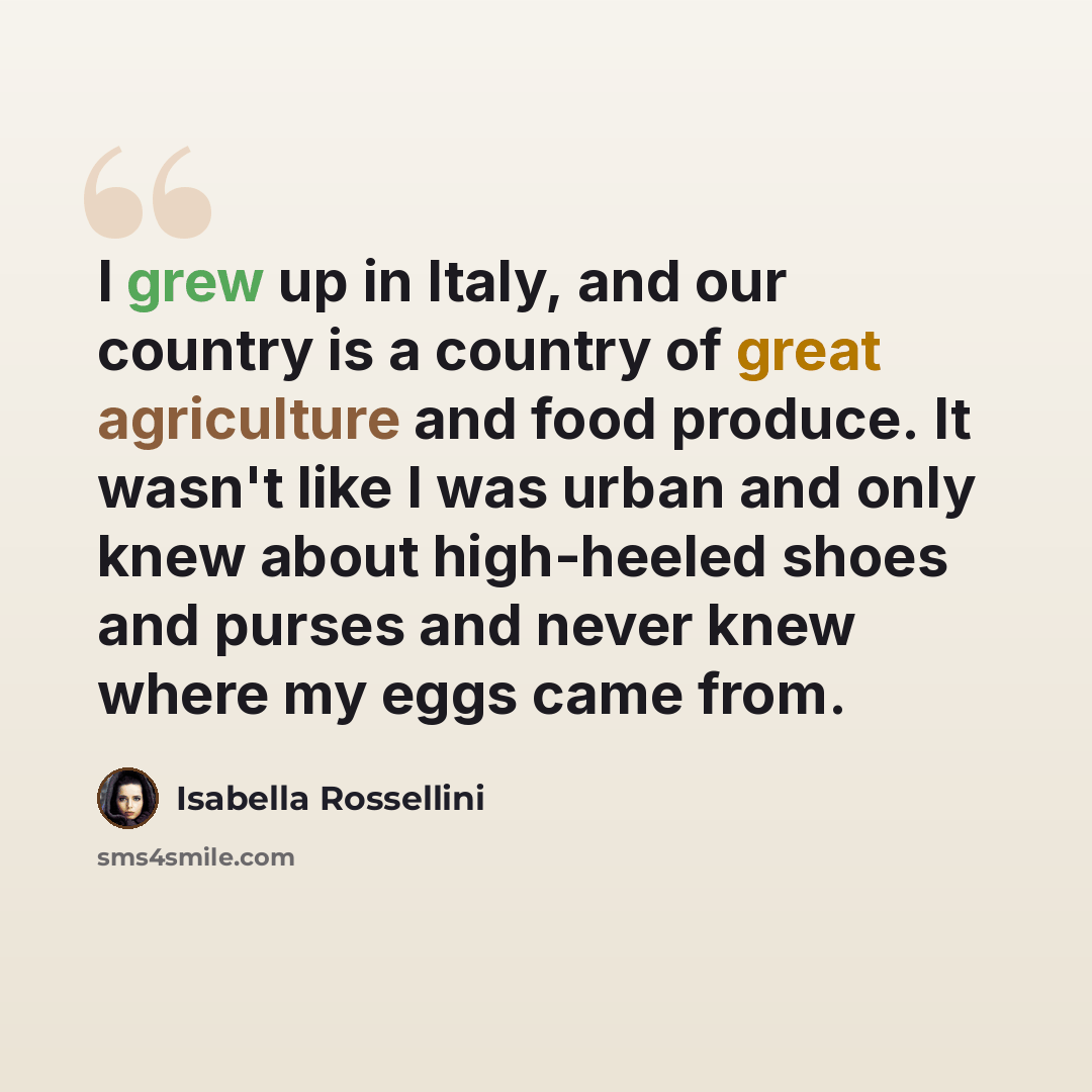 “I grew up in Italy, and our country is a country of great agriculture and food produce. It wasn't like I was urban and only knew about high-heeled shoes and purses and never knew where my eggs came from.” quote by Isabella Rossellini