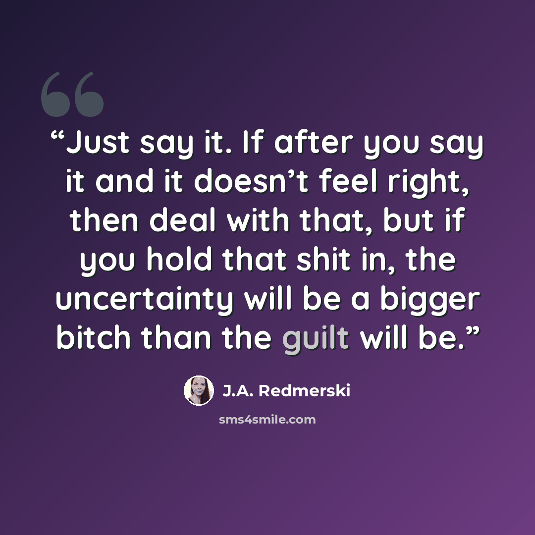 “Just say it. If after you say it and it doesn’t feel right, then deal with that, but if you hold that shit in, the uncertainty will be a bigger bitch than the guilt will be.” quote by J.A. Redmerski