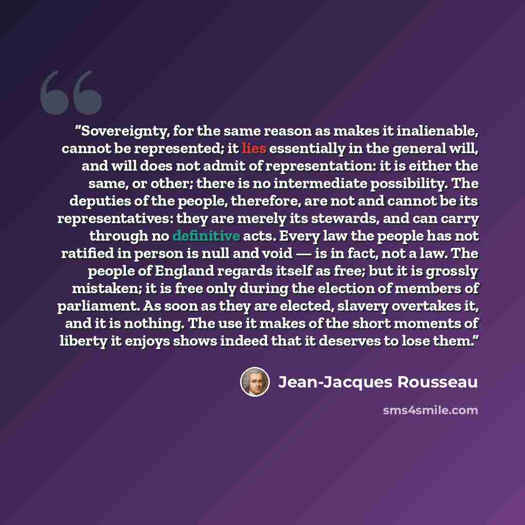 “Sovereignty, for the same reason as makes it inalienable, cannot be represented; it lies essentially in the general will, and will does not admit of representation: it is either the same, or other; there is no intermediate possibility. The deputies of the people, therefore, are not and cannot be…” quote by Jean-Jacques Rousseau