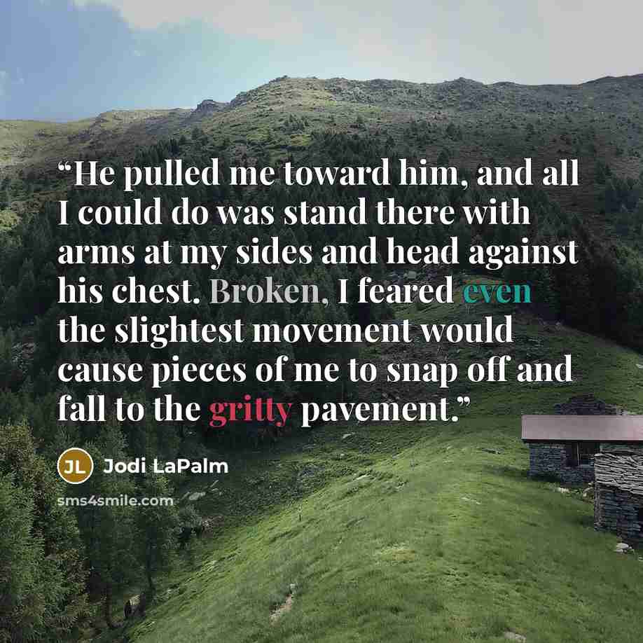 “He pulled me toward him, and all I could do was stand there with arms at my sides and head against his chest. Broken, I feared even the slightest movement would cause pieces of me to snap off and fall to the gritty pavement.” quote by Jodi LaPalm