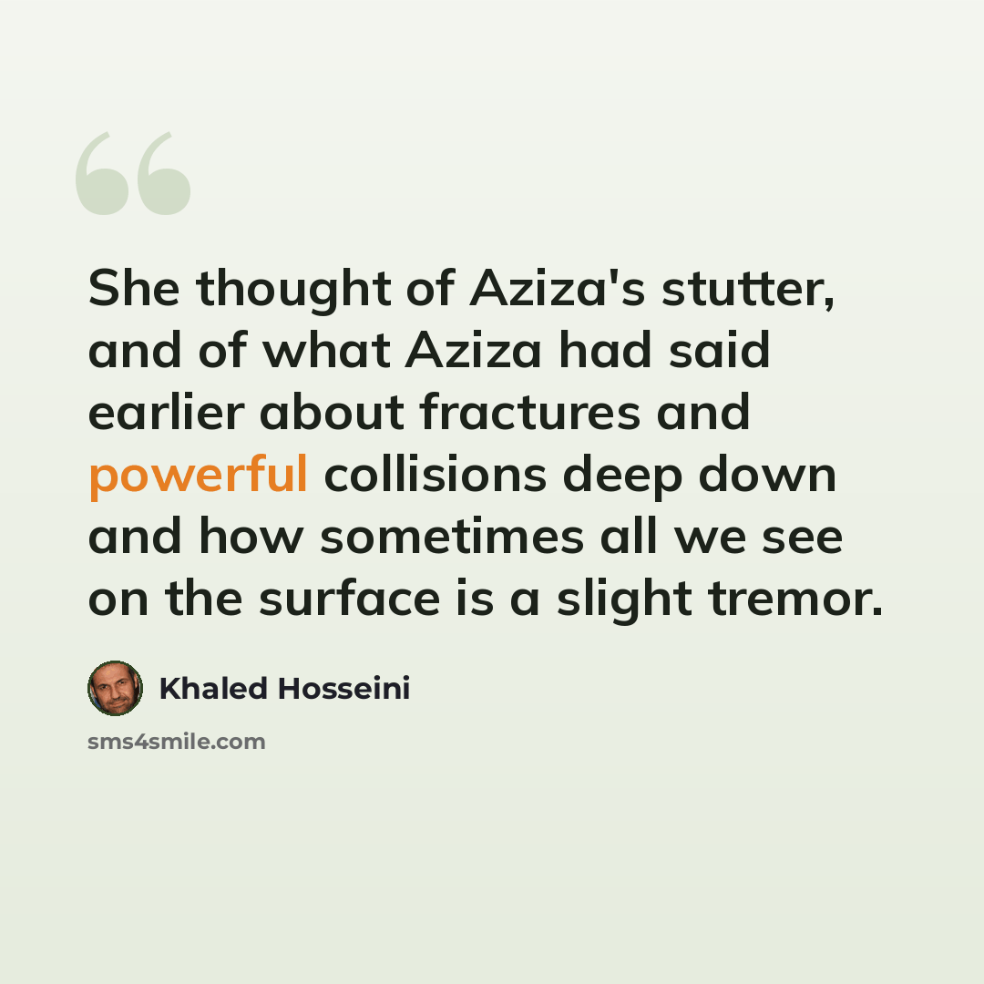 “She thought of Aziza's stutter, and of what Aziza had said earlier about fractures and powerful collisions deep down and how sometimes all we see on the surface is a slight tremor.” quote by Khaled Hosseini