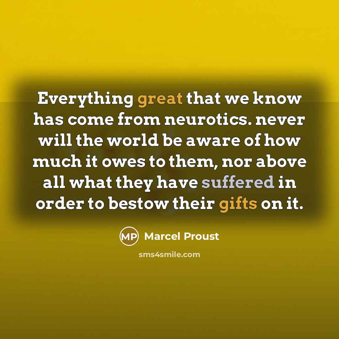 “Everything great that we know has come from neurotics. never will the world be aware of how much it owes to them, nor above all what they have suffered in order to bestow their gifts on it.” quote by Marcel Proust
