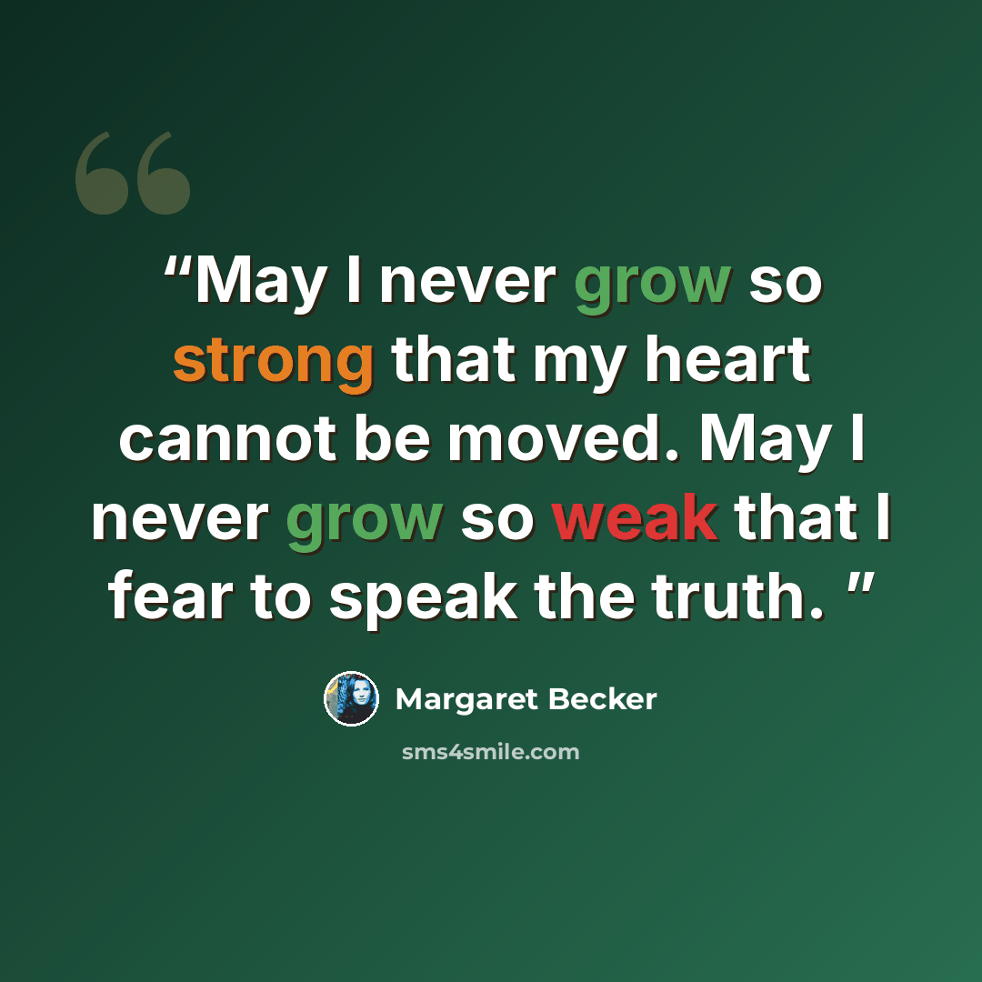 “May I never grow so strong that my heart cannot be moved. May I never grow so weak that I fear to speak the truth.” quote by Margaret Becker