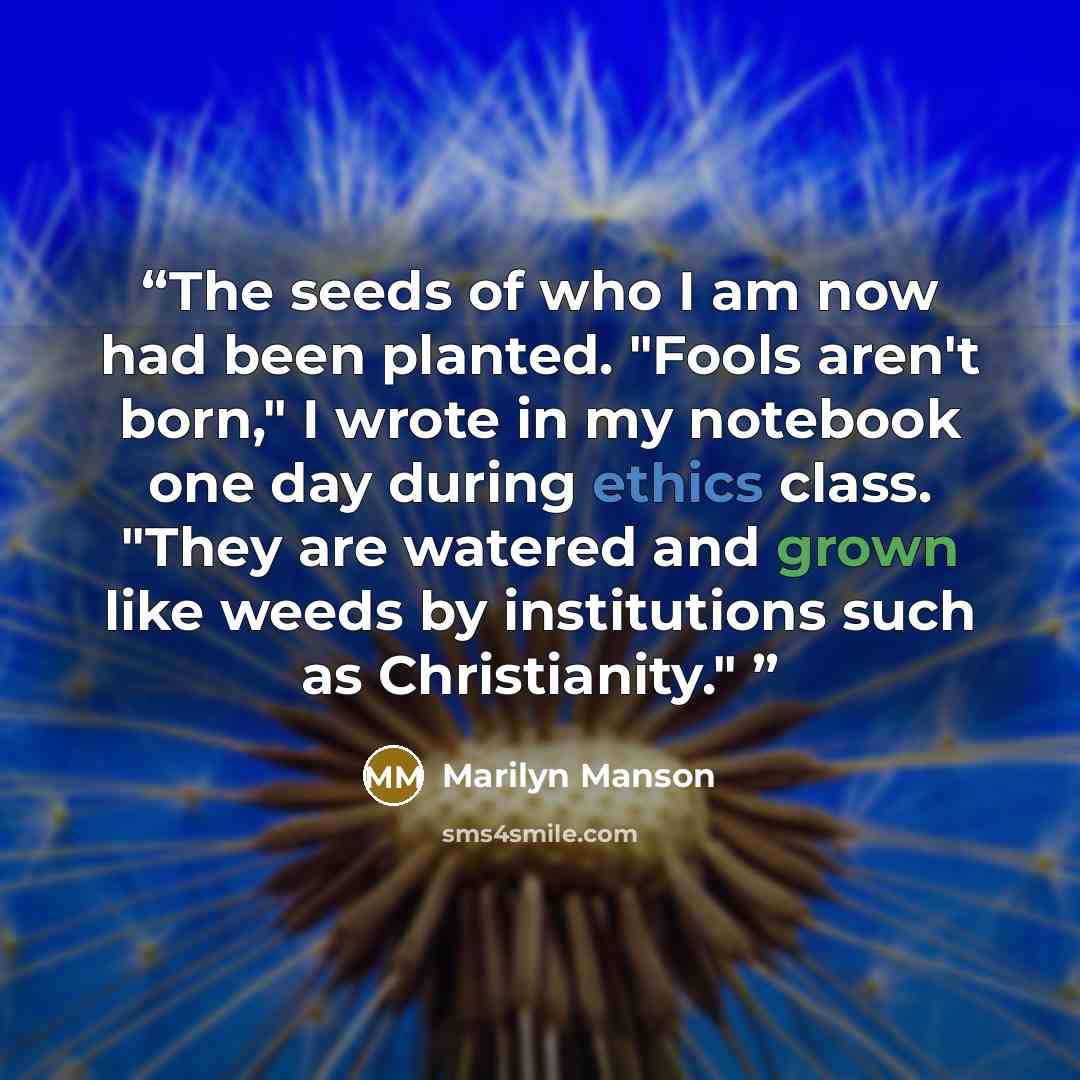“The seeds of who I am now had been planted. "Fools aren't born," I wrote in my notebook one day during ethics class. "They are watered and grown like weeds by institutions such as Christianity."” quote by Marilyn Manson