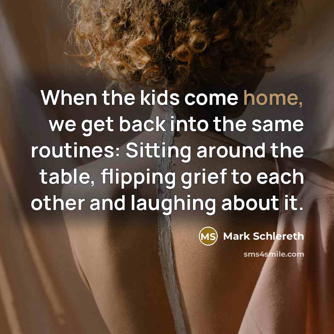 “When the kids come home, we get back into the same routines: Sitting around the table, flipping grief to each other and laughing about it.” quote by Mark Schlereth