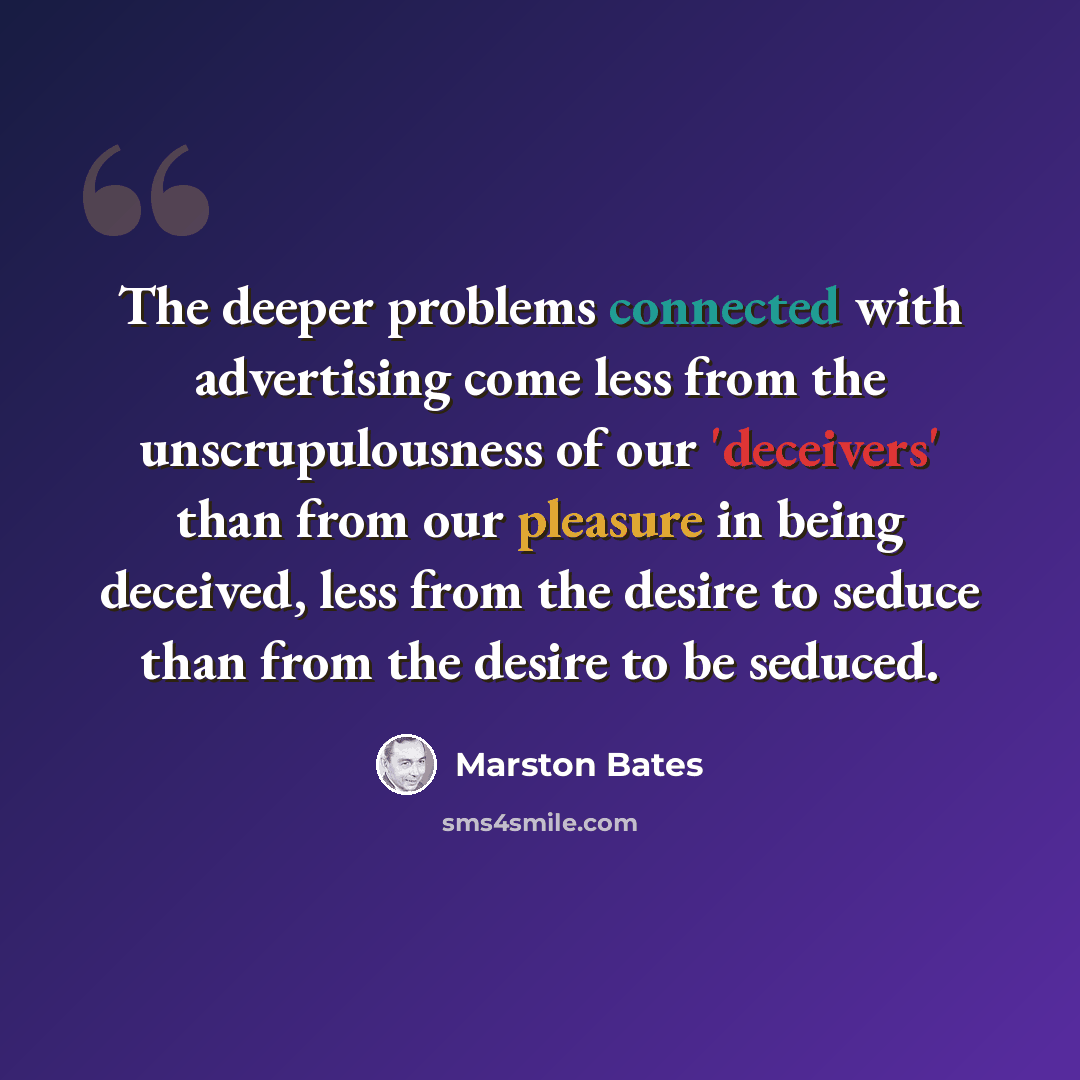 “The deeper problems connected with advertising come less from the unscrupulousness of our 'deceivers' than from our pleasure in being deceived, less from the desire to seduce than from the desire to be seduced.” quote by Marston Bates
