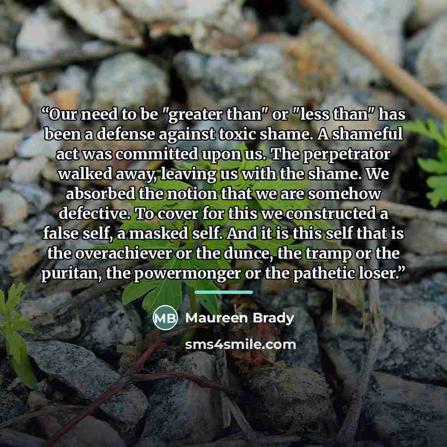 “Our need to be "greater than" or "less than" has been a defense against toxic shame. A shameful act was committed upon us. The perpetrator walked away, leaving us with the shame. We absorbed the notion that we are somehow defective. To cover for this we constructed a false self, a masked self. And…” quote by Maureen Brady