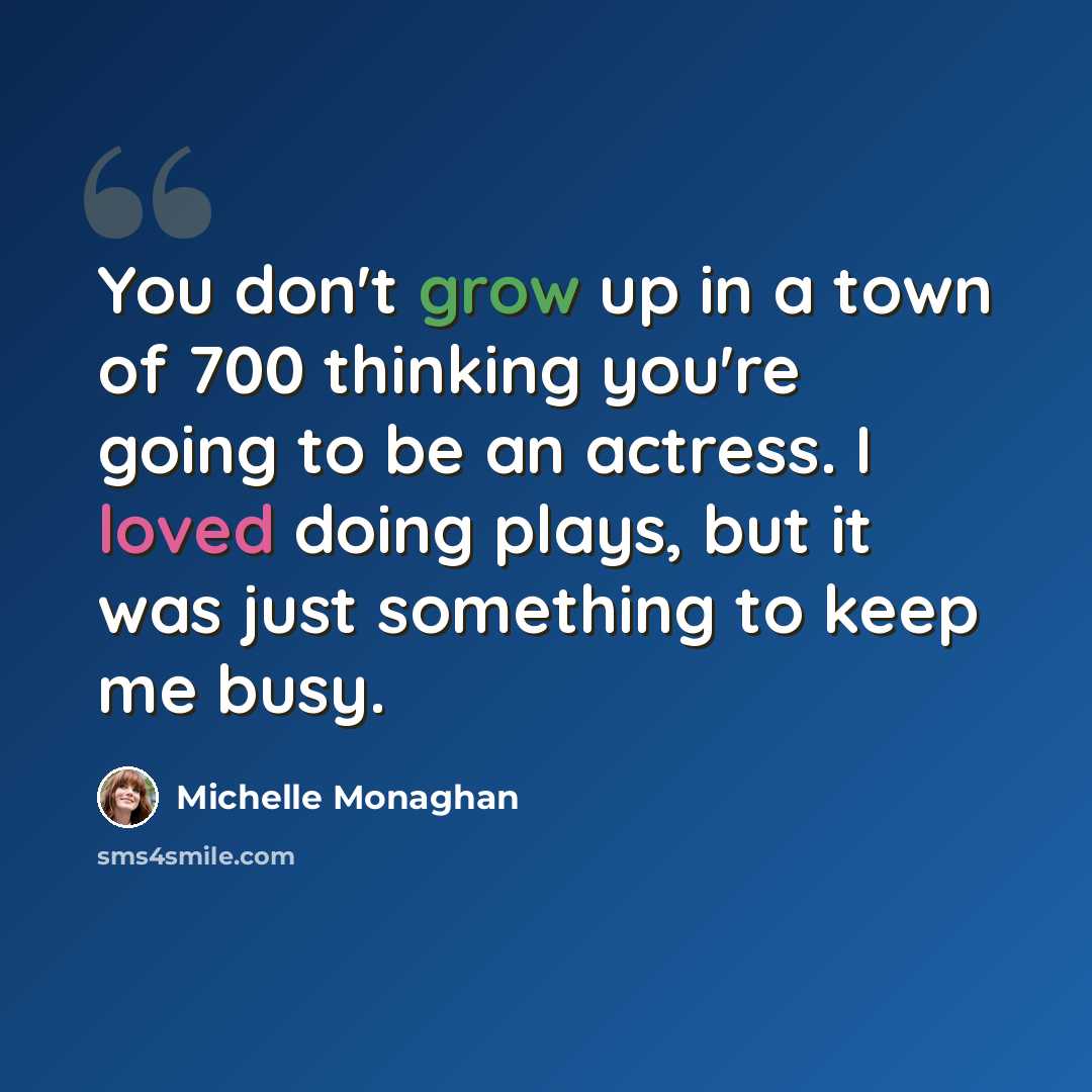 “You don't grow up in a town of 700 thinking you're going to be an actress. I loved doing plays, but it was just something to keep me busy.” quote by Michelle Monaghan