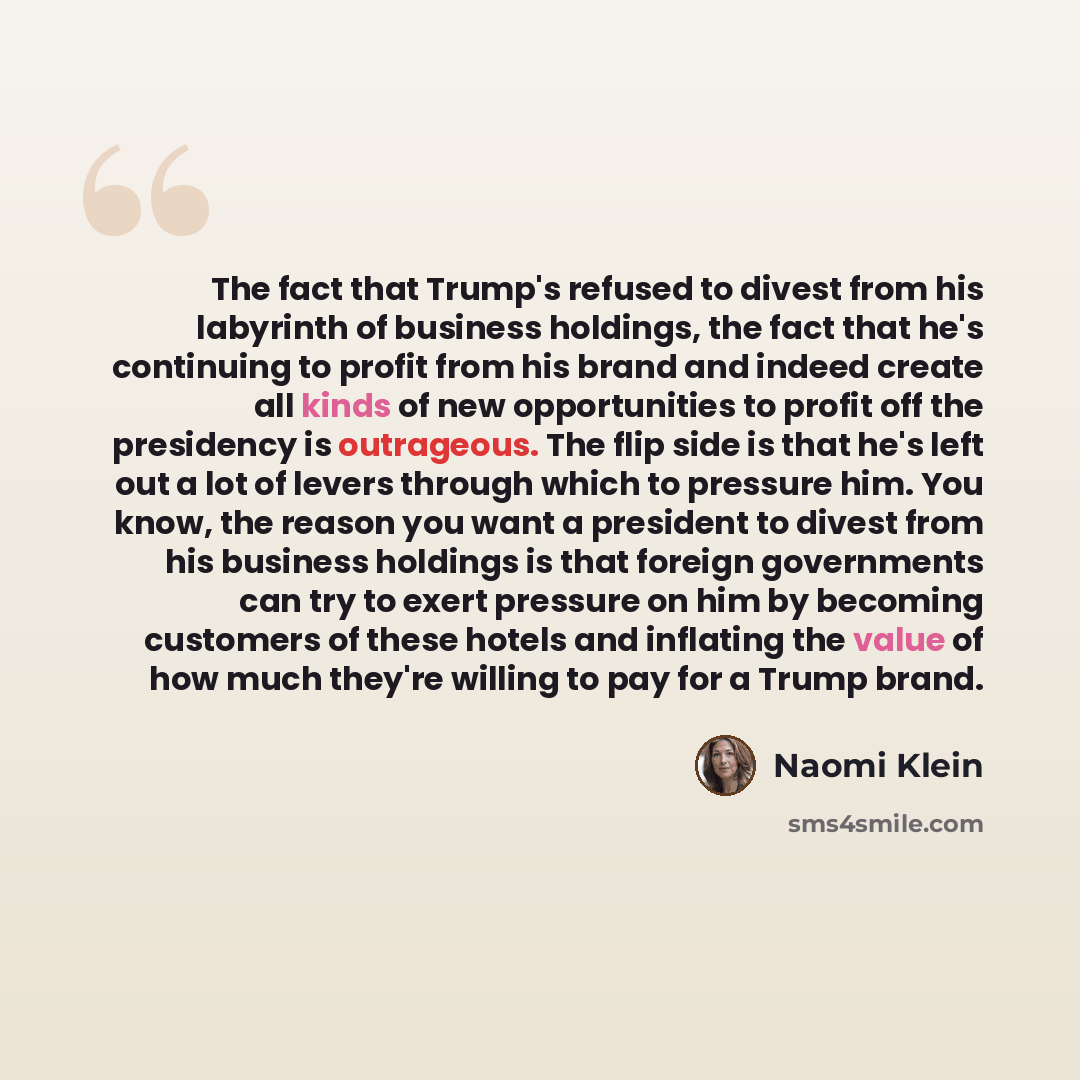 “The fact that Trump's refused to divest from his labyrinth of business holdings, the fact that he's continuing to profit from his brand and indeed create all kinds of new opportunities to profit off the presidency is outrageous. The flip side is that he's left out a lot of levers through which to…” quote by Naomi Klein
