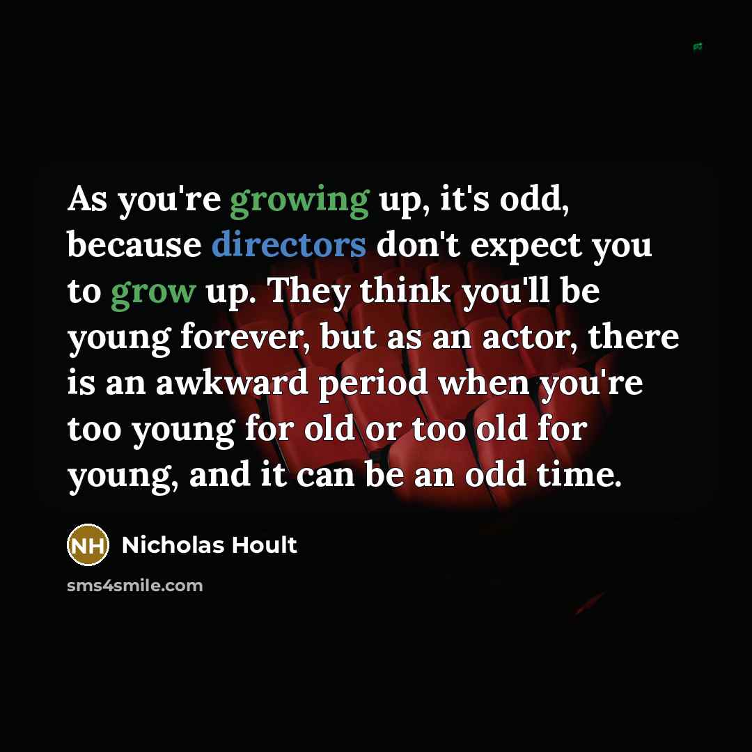“As you're growing up, it's odd, because directors don't expect you to grow up. They think you'll be young forever, but as an actor, there is an awkward period when you're too young for old or too old for young, and it can be an odd time.” quote by Nicholas Hoult