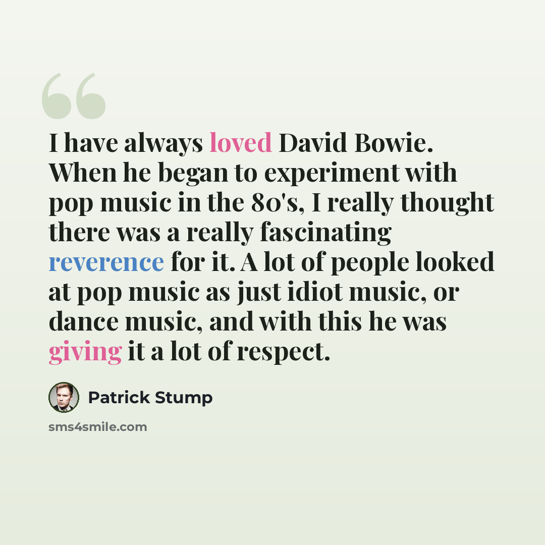 “I have always loved David Bowie. When he began to experiment with pop music in the 80's, I really thought there was a really fascinating reverence for it. A lot of people looked at pop music as just idiot music, or dance music, and with this he was giving it a lot of respect.” quote by Patrick Stump