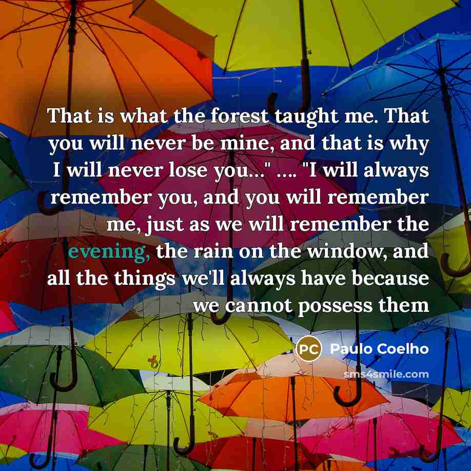 “That is what the forest taught me. That you will never be mine, and that is why I will never lose you…" …. "I will always remember you, and you will remember me, just as we will remember the evening, the rain on the window, and all the things we'll always have because we cannot possess them” quote by Paulo Coelho