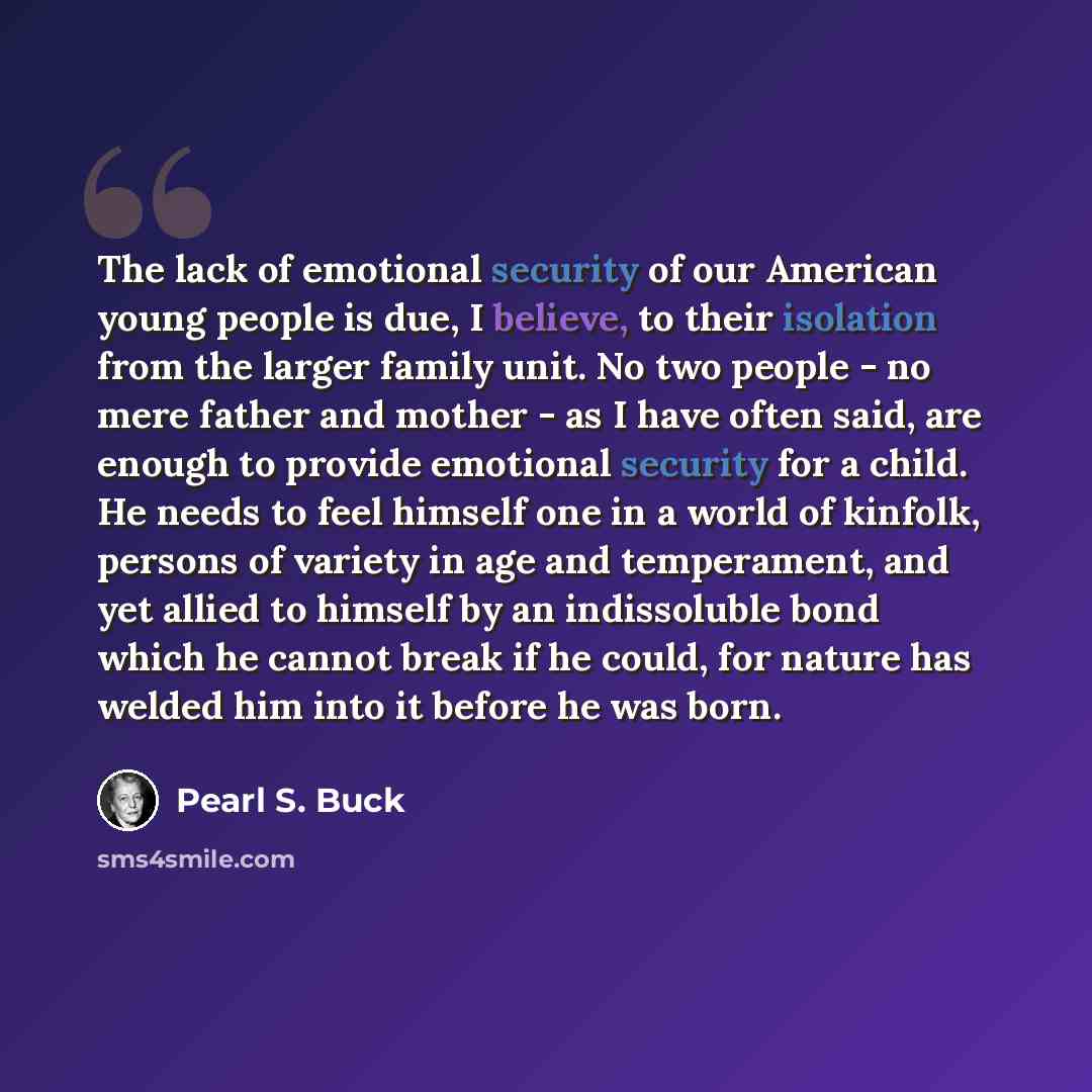 “The lack of emotional security of our American young people is due, I believe, to their isolation from the larger family unit. No two people - no mere father and mother - as I have often said, are enough to provide emotional security for a child. He needs to feel himself one in a world of kinfolk…” quote by Pearl S. Buck
