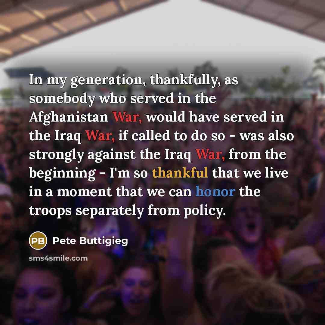 “In my generation, thankfully, as somebody who served in the Afghanistan War, would have served in the Iraq War, if called to do so - was also strongly against the Iraq War, from the beginning - I'm so thankful that we live in a moment that we can honor the troops separately from policy.” quote by Pete Buttigieg