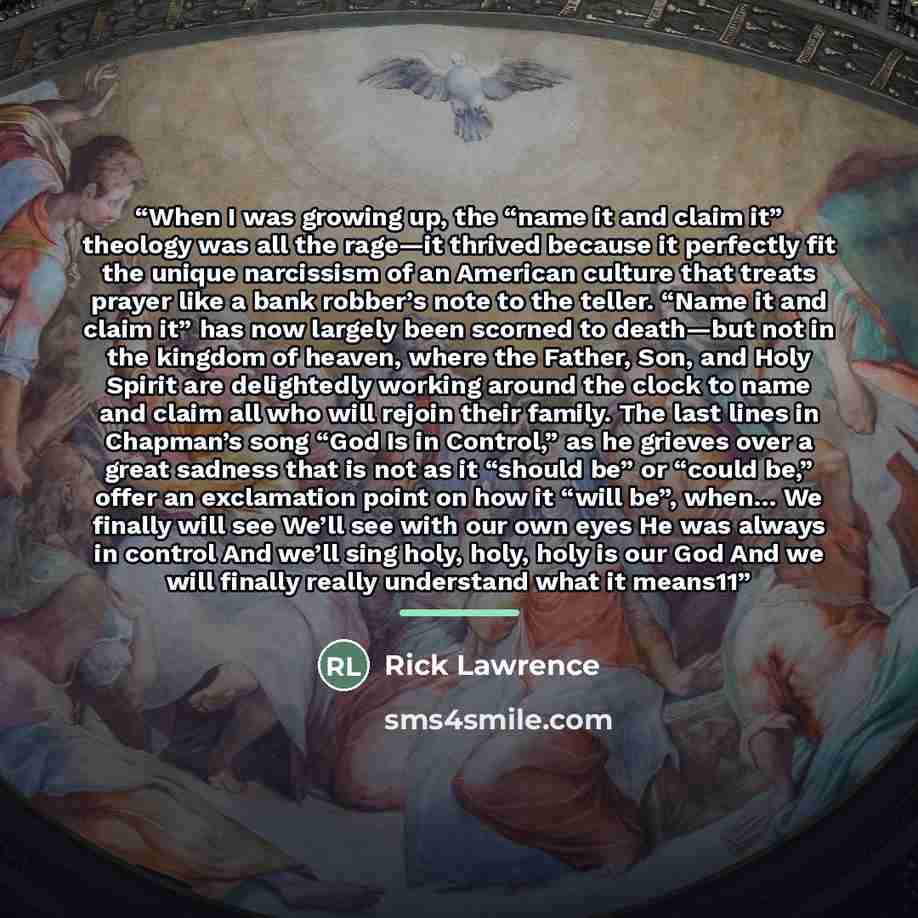 “When I was growing up, the “name it and claim it” theology was all the rage—it thrived because it perfectly fit the unique narcissism of an American culture that treats prayer like a bank robber’s note to the teller. “Name it and claim it” has now largely been scorned to death—but not in the…” quote by Rick Lawrence