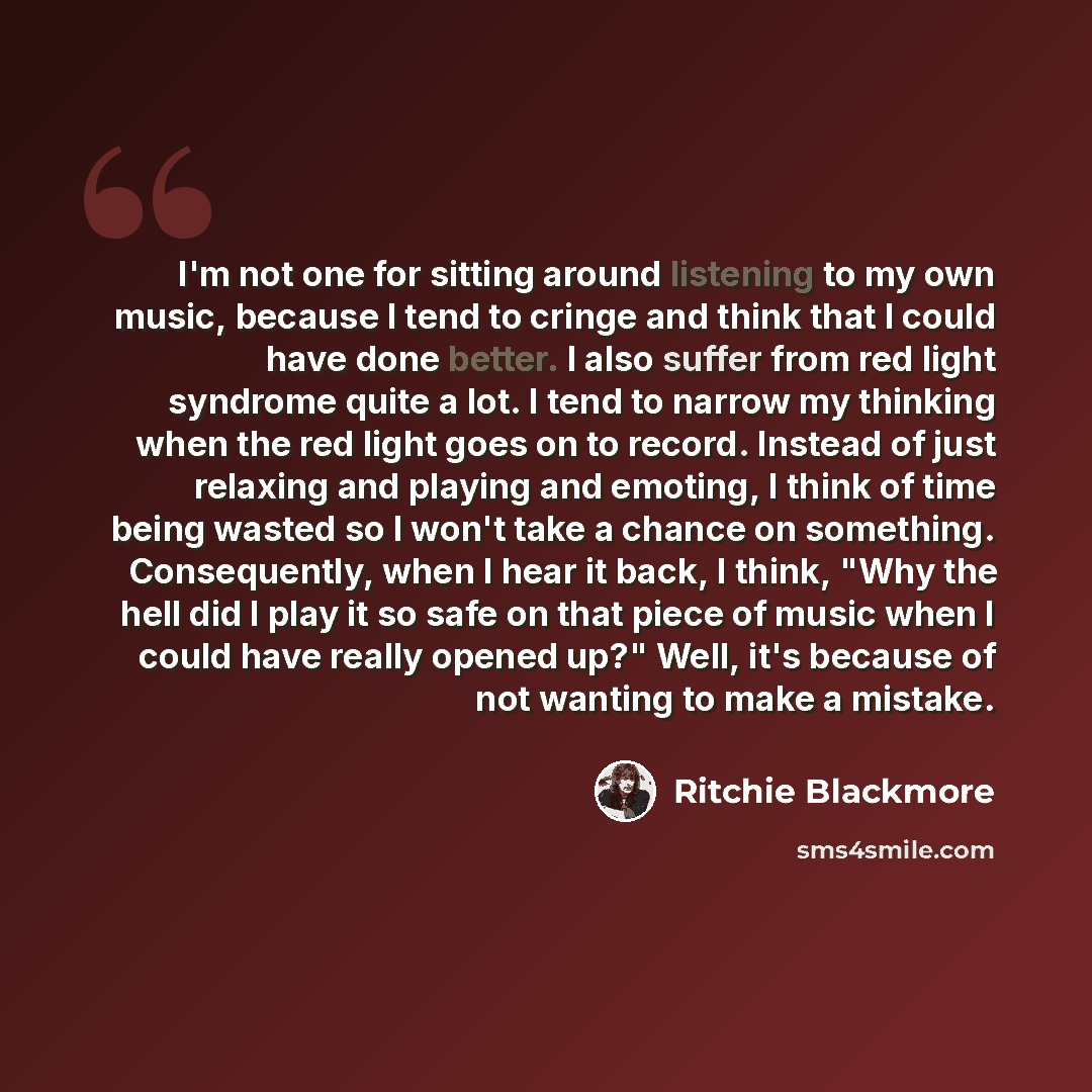 “I'm not one for sitting around listening to my own music, because I tend to cringe and think that I could have done better. I also suffer from red light syndrome quite a lot. I tend to narrow my thinking when the red light goes on to record. Instead of just relaxing and playing and emoting, I…” quote by Ritchie Blackmore