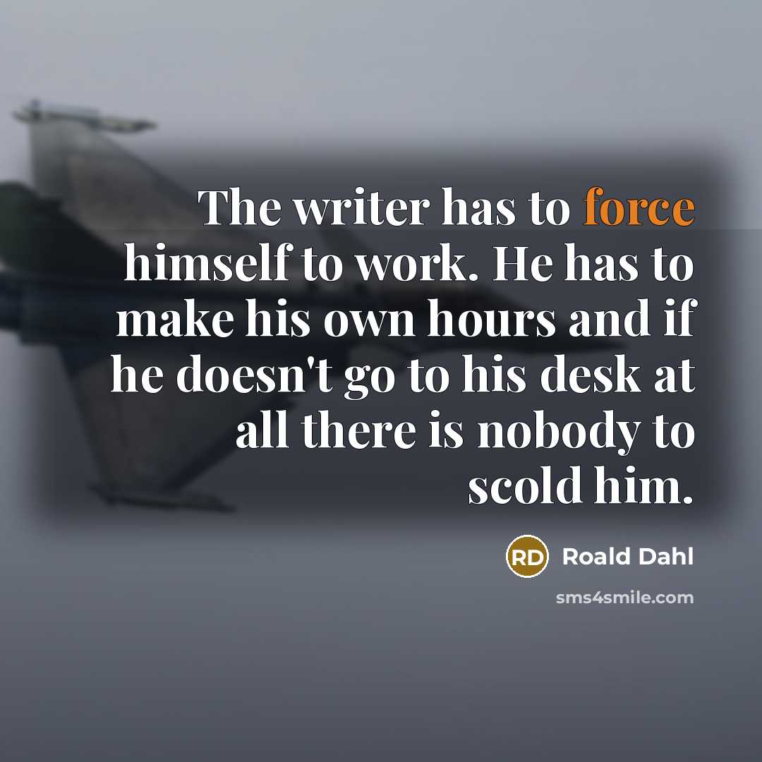 “The writer has to force himself to work. He has to make his own hours and if he doesn't go to his desk at all there is nobody to scold him.” quote by Roald Dahl