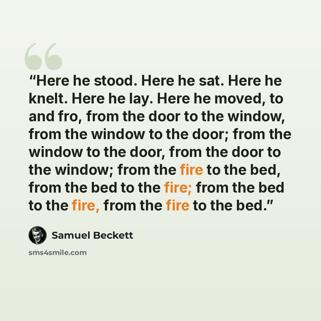 “Here he stood. Here he sat. Here he knelt. Here he lay. Here he moved, to and fro, from the door to the window, from the window to the door; from the window to the door, from the door to the window; from the fire to the bed, from the bed to the fire; from the bed to the fire, from the fire to the…” quote by Samuel Beckett