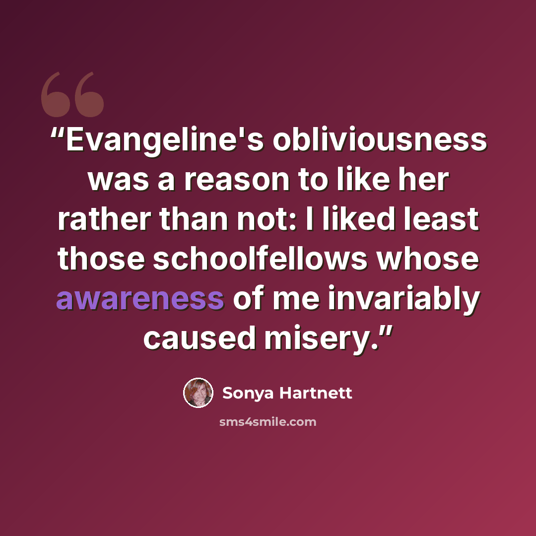 “Evangeline's obliviousness was a reason to like her rather than not: I liked least those schoolfellows whose awareness of me invariably caused misery.” quote by Sonya Hartnett