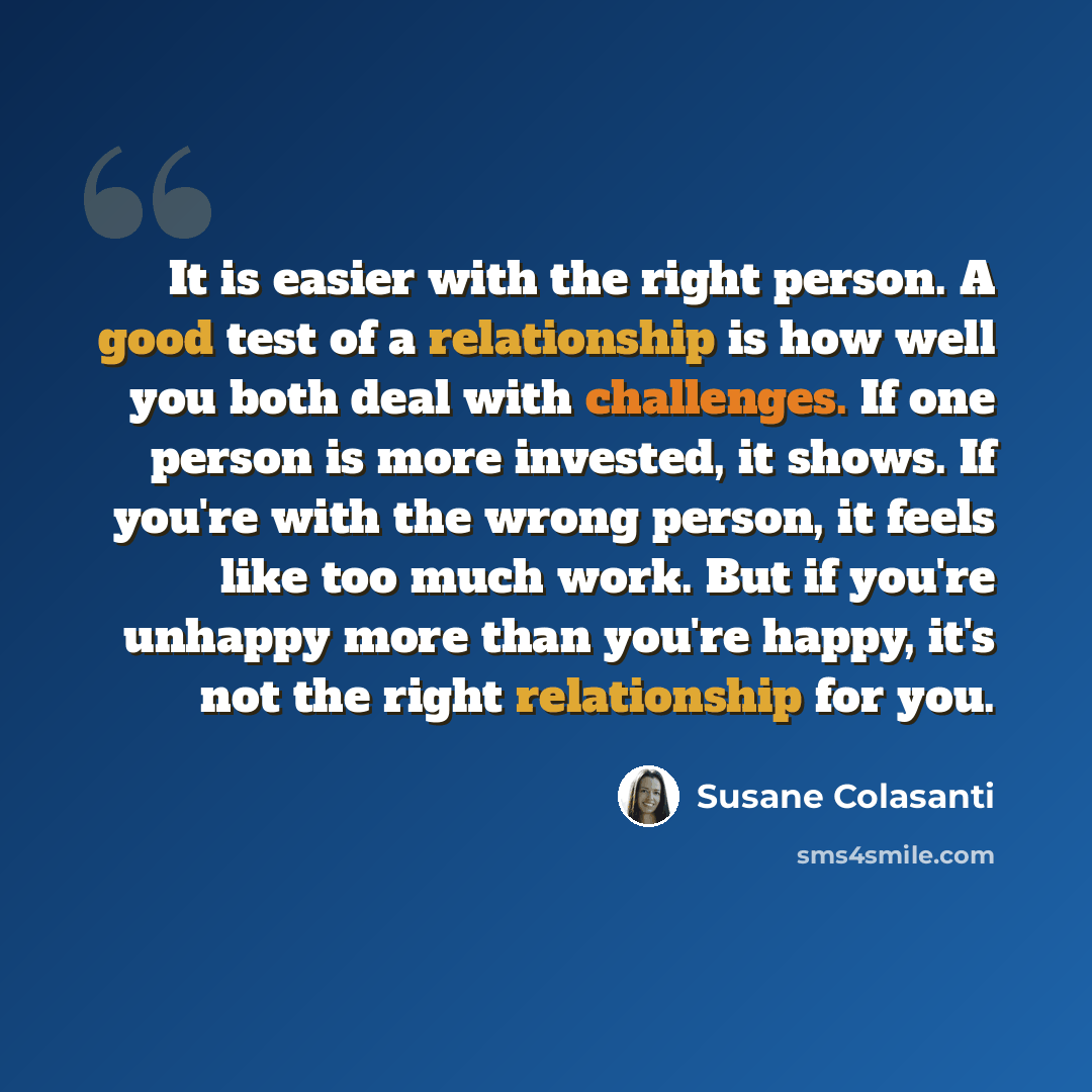 “It is easier with the right person. A good test of a relationship is how well you both deal with challenges. If one person is more invested, it shows. If you're with the wrong person, it feels like too much work. But if you're unhappy more than you're happy, it's not the right relationship for you.” quote by Susane Colasanti