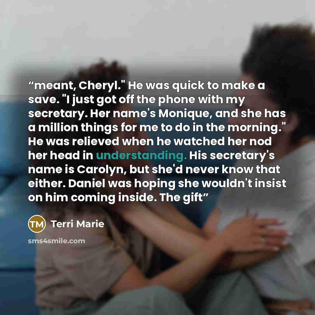 “meant, Cheryl." He was quick to make a save. "I just got off the phone with my secretary. Her name's Monique, and she has a million things for me to do in the morning." He was relieved when he watched her nod her head in understanding. His secretary's name is Carolyn, but she'd never know that…” quote by Terri Marie