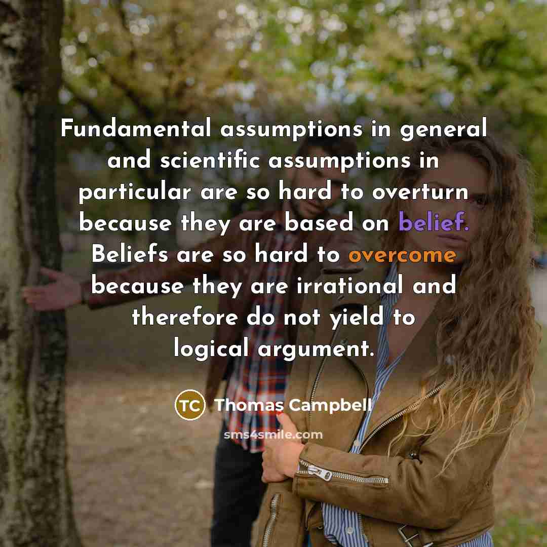 “Fundamental assumptions in general and scientific assumptions in particular are so hard to overturn because they are based on belief. Beliefs are so hard to overcome because they are irrational and therefore do not yield to logical argument.” quote by Thomas Campbell