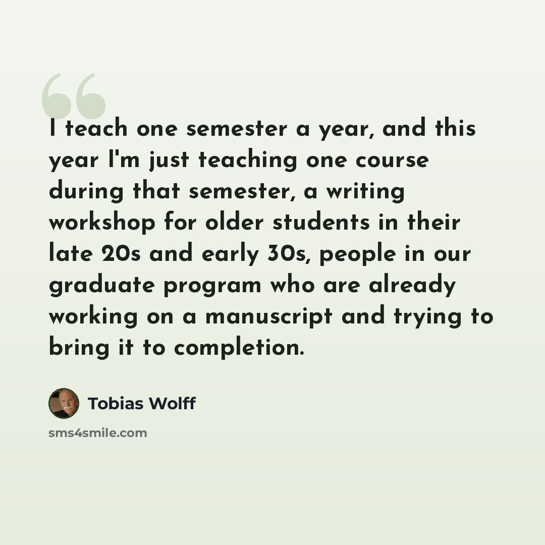 “I teach one semester a year, and this year I'm just teaching one course during that semester, a writing workshop for older students in their late 20s and early 30s, people in our graduate program who are already working on a manuscript and trying to bring it to completion.” quote by Tobias Wolff
