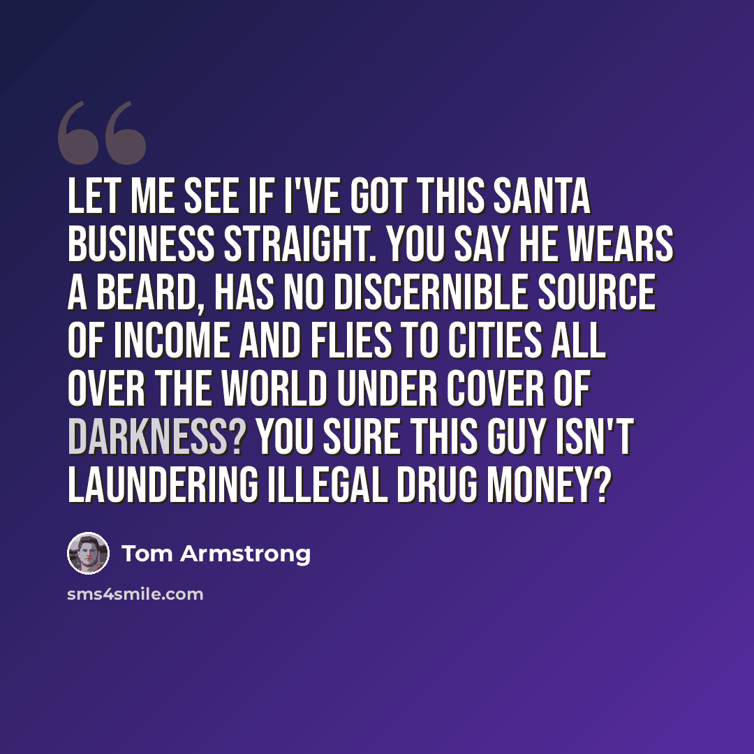 “Let me see if I've got this Santa business straight. You say he wears a beard, has no discernible source of income and flies to cities all over the world under cover of darkness? You sure this guy isn't laundering illegal drug money?” quote by Tom Armstrong