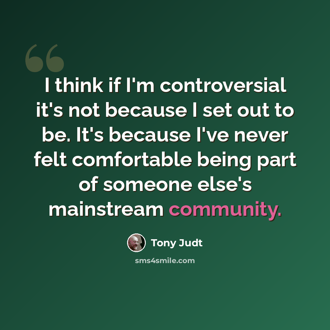 “I think if I'm controversial it's not because I set out to be. It's because I've never felt comfortable being part of someone else's mainstream community.” quote by Tony Judt