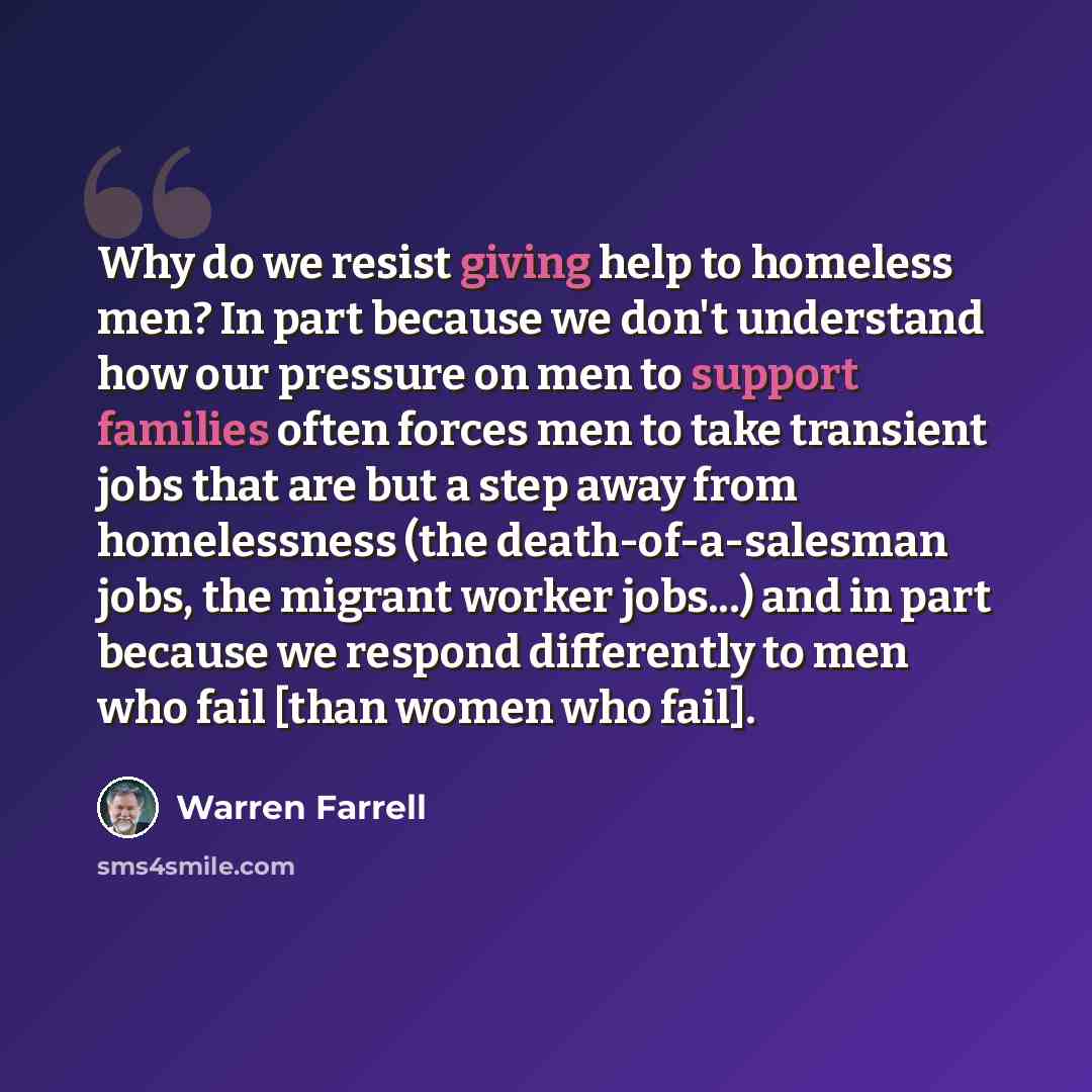 “Why do we resist giving help to homeless men? In part because we don't understand how our pressure on men to support families often forces men to take transient jobs that are but a step away from homelessness (the death-of-a-salesman jobs, the migrant worker jobs...) and in part because we respond…” quote by Warren Farrell