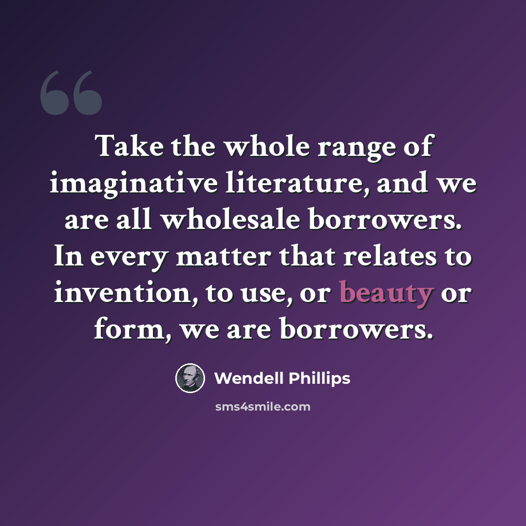 “Take the whole range of imaginative literature, and we are all wholesale borrowers. In every matter that relates to invention, to use, or beauty or form, we are borrowers.” quote by Wendell Phillips